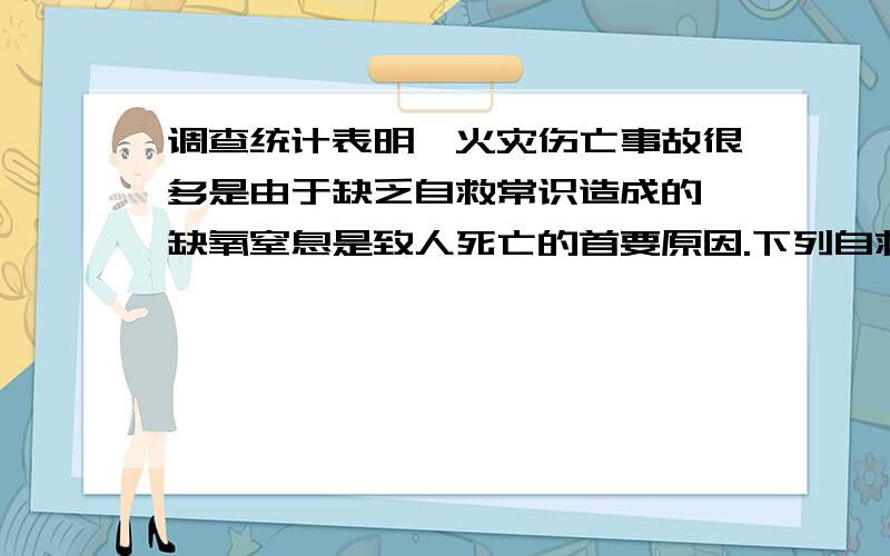 调查统计表明,火灾伤亡事故很多是由于缺乏自救常识造成的,缺氧窒息是致人死亡的首要原因.下列自救措施中不合理的是( ) A．遇到意外的情况,可用掌握的知识进行有效处理,同时拨打电话求