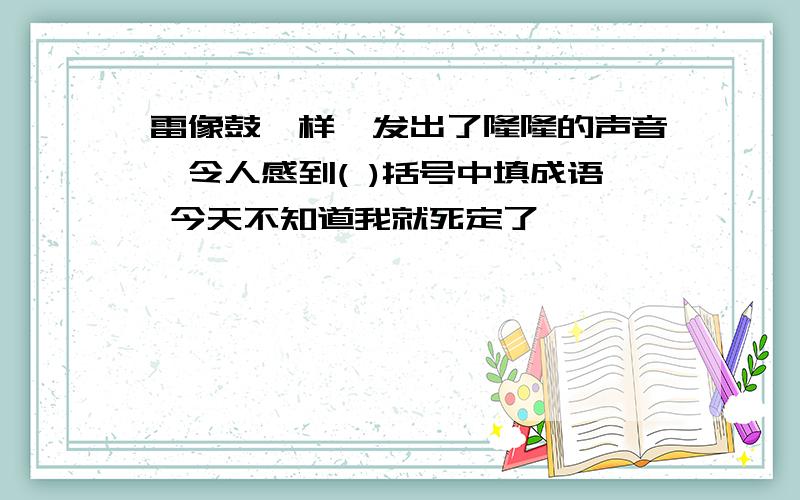 雷像鼓一样,发出了隆隆的声音,令人感到( )括号中填成语 今天不知道我就死定了