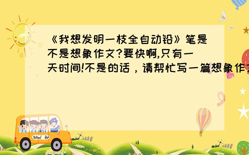 《我想发明一枝全自动铅》笔是不是想象作文?要快啊,只有一天时间!不是的话，请帮忙写一篇想象作文。谢谢了，如果好，再加分！！！！