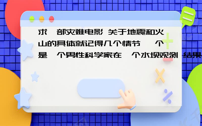 求一部灾难电影 关于地震和火山的具体就记得几个情节 一个是一个男性科学家在一个水坝观测 结果水坝崩塌 水流击中了直升机.还有影片最后是地震扩大 危及美国核武器基地 一个女性科学