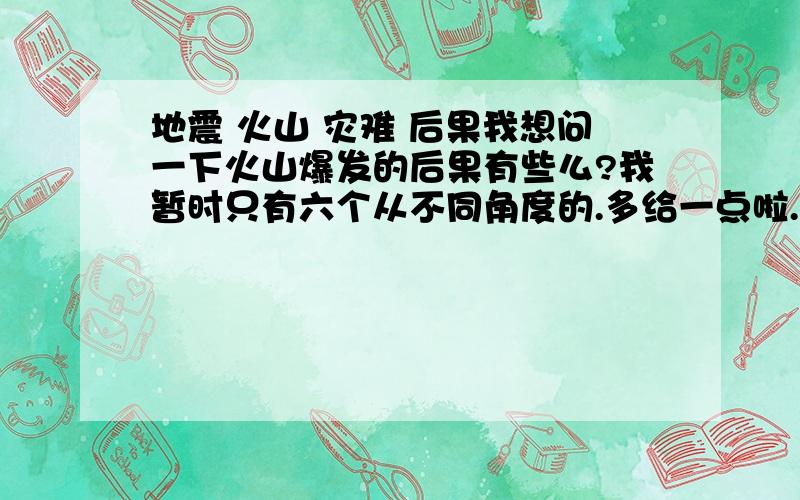 地震 火山 灾难 后果我想问一下火山爆发的后果有些么?我暂时只有六个从不同角度的.多给一点啦.还有不要只关心熔岩,灰,火山泥流和火山碎屑流,能不能更多方面的?