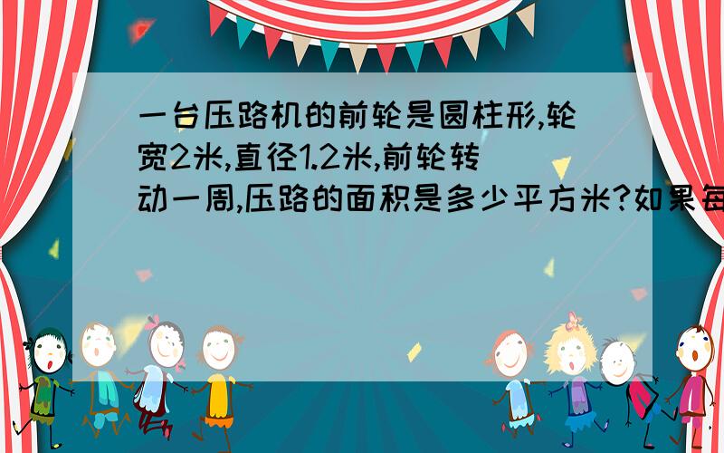 一台压路机的前轮是圆柱形,轮宽2米,直径1.2米,前轮转动一周,压路的面积是多少平方米?如果每分钟转动5圈,压完一条长7600米的公路大约需要多少分钟?（得数保留整数）