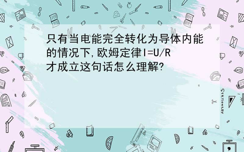 只有当电能完全转化为导体内能的情况下,欧姆定律I=U/R才成立这句话怎么理解?