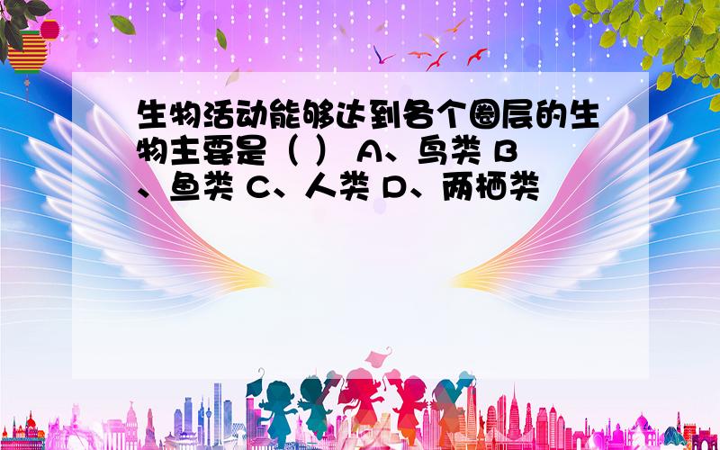 生物活动能够达到各个圈层的生物主要是（ ） A、鸟类 B、鱼类 C、人类 D、两栖类