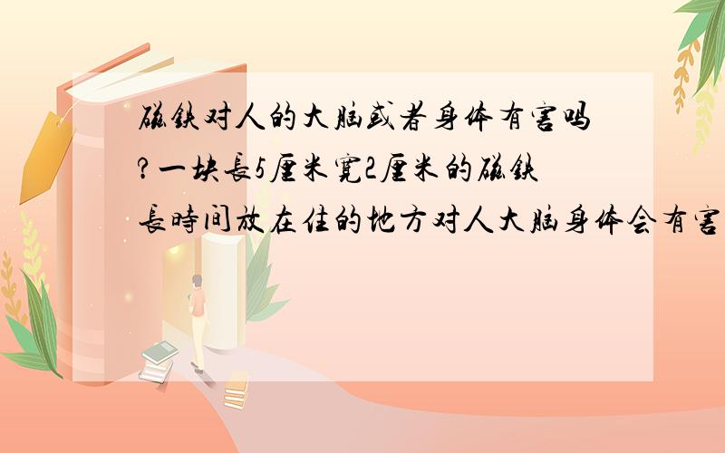 磁铁对人的大脑或者身体有害吗?一块长5厘米宽2厘米的磁铁长时间放在住的地方对人大脑身体会有害和影响吗在我住的地方朋友把一块长5厘米宽2厘米的磁铁扔的找不着了,我怕会不会长时间