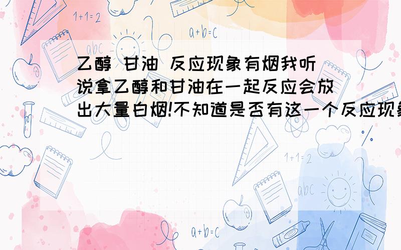 乙醇 甘油 反应现象有烟我听说拿乙醇和甘油在一起反应会放出大量白烟!不知道是否有这一个反应现象!本人做过大量实验都没有结果!是否有这一个反应现象,还是我的做实验的比例有问题!如