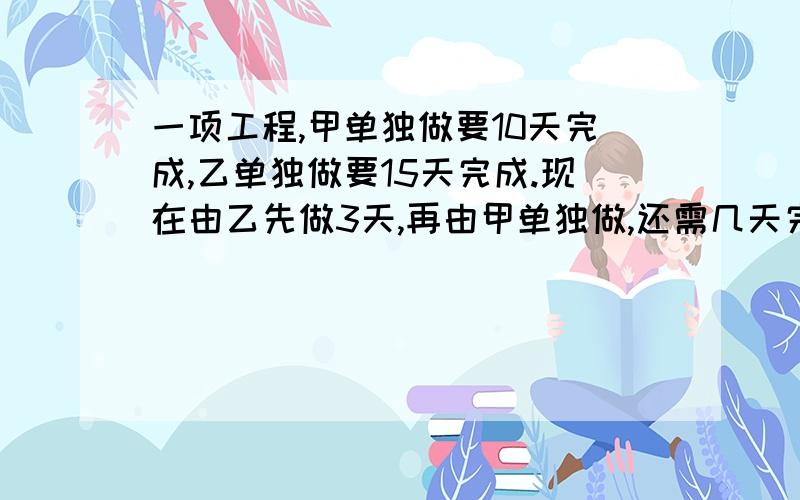 一项工程,甲单独做要10天完成,乙单独做要15天完成.现在由乙先做3天,再由甲单独做,还需几天完成?