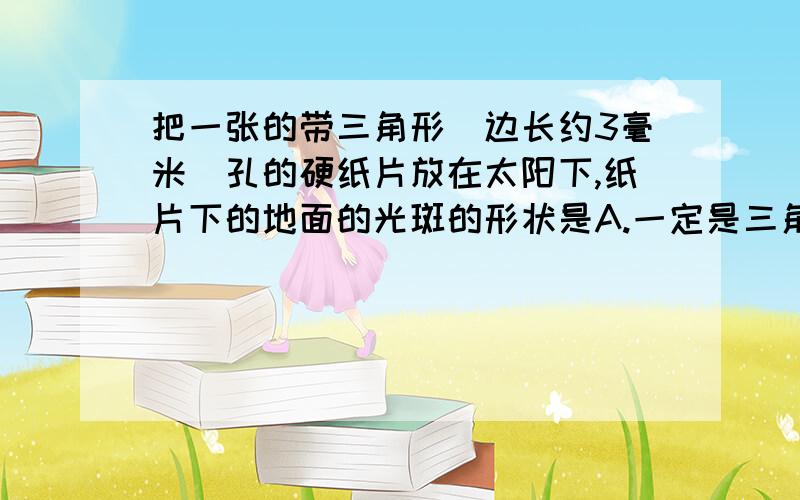 把一张的带三角形（边长约3毫米）孔的硬纸片放在太阳下,纸片下的地面的光斑的形状是A.一定是三角形 B.一定是圆形 C.一定是不规则的多边形D.当纸片离地面很近时是三角形的,较远时是圆形