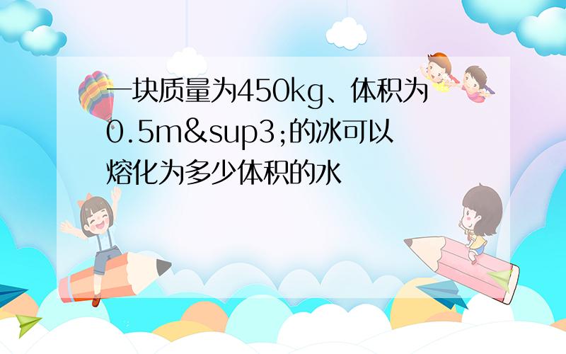 一块质量为450kg、体积为0.5m³的冰可以熔化为多少体积的水