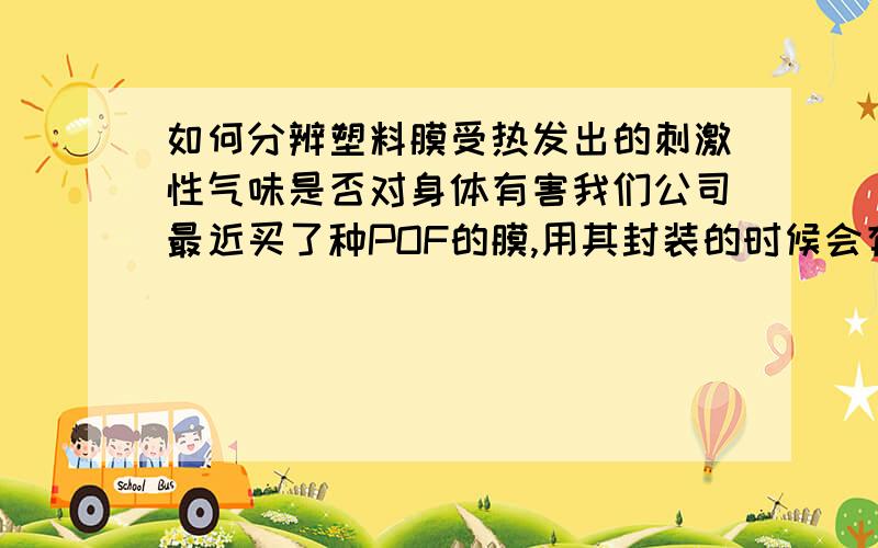 如何分辨塑料膜受热发出的刺激性气味是否对身体有害我们公司最近买了种POF的膜,用其封装的时候会有很大的塑料味,请问这种味对人的身体有害么?最好详细说下各种膜是否都有味,哪种对人