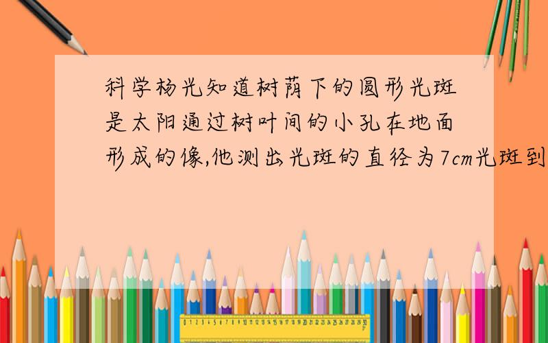 科学杨光知道树荫下的圆形光斑是太阳通过树叶间的小孔在地面形成的像,他测出光斑的直径为7cm光斑到小孔杨光知道树荫下的圆形光斑是太阳通过树叶间的小孔在地面形成的像,他测出光斑