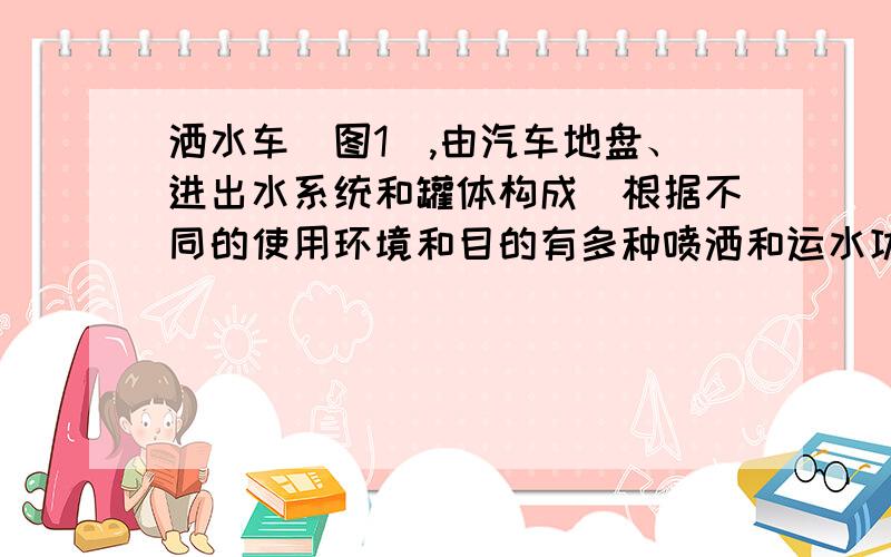 洒水车（图1）,由汽车地盘、进出水系统和罐体构成．根据不同的使用环境和目的有多种喷洒和运水功能．有的洒水车还配备了大功率专用洒水泵,可实现前冲后洒、侧喷（花洒）、带高位花