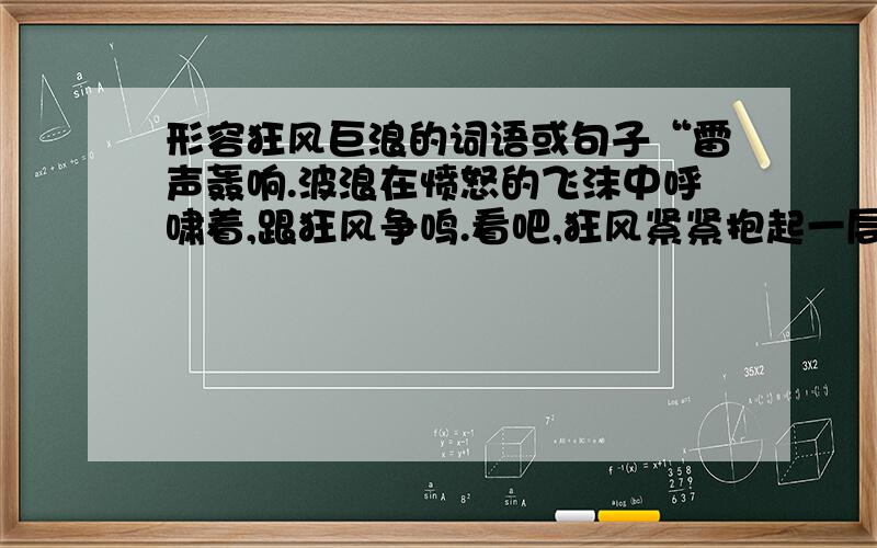 形容狂风巨浪的词语或句子“雷声轰响.波浪在愤怒的飞沫中呼啸着,跟狂风争鸣.看吧,狂风紧紧抱起一层层巨浪,恶狠狠地扔到峭崖上,把这大块的翡翠摔成晨雾和碎沫.”能够表现其中所描写出