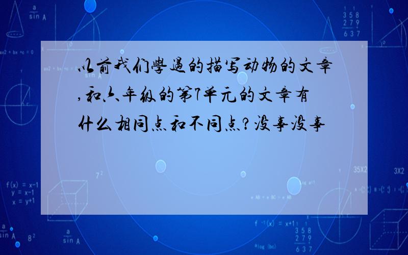 以前我们学过的描写动物的文章,和六年级的第7单元的文章有什么相同点和不同点?没事没事