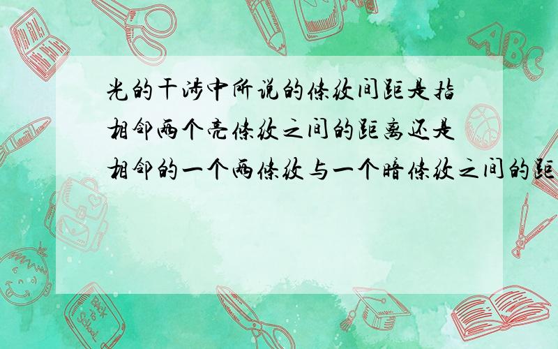 光的干涉中所说的条纹间距是指相邻两个亮条纹之间的距离还是相邻的一个两条纹与一个暗条纹之间的距离?条纹间距的定义又是什么呐?