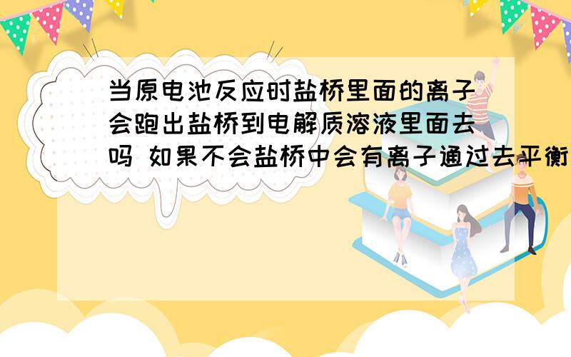 当原电池反应时盐桥里面的离子会跑出盐桥到电解质溶液里面去吗 如果不会盐桥中会有离子通过去平衡电性吗那电解质溶液里的离子会不会通过盐桥到另一个电解质溶液里