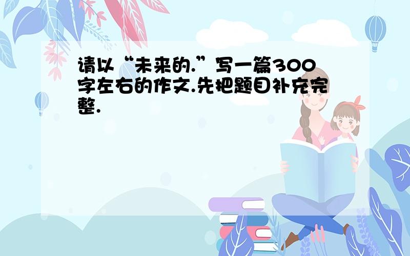 请以“未来的.”写一篇300字左右的作文.先把题目补充完整.