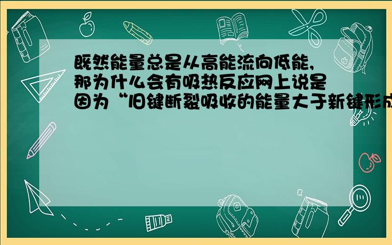 既然能量总是从高能流向低能,那为什么会有吸热反应网上说是因为“旧键断裂吸收的能量大于新键形成放出的能量”,那为什么“旧键断裂吸收的能量大于新键形成放出的能量”的反应会发