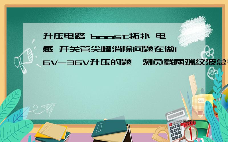 升压电路 boost拓扑 电感 开关管尖峰消除问题在做16V-36V升压的题,测负载两端纹波总有与开关管输入频率相同的尖峰,所以推测是开关管开关瞬间造成的.用吸收电路不知道是不是参数的问题总