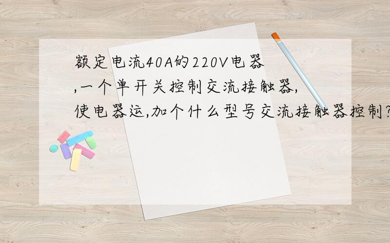 额定电流40A的220V电器,一个单开关控制交流接触器,使电器运,加个什么型号交流接触器控制?主要是交流接触器的型号,应该选什么,我使用220V单联开关控制接触器使电器运行.