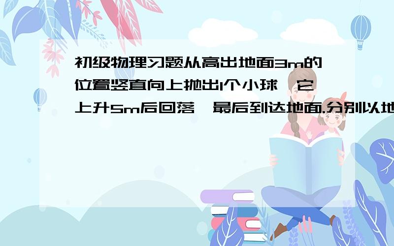 初级物理习题从高出地面3m的位置竖直向上抛出1个小球,它上升5m后回落,最后到达地面.分别以地面和抛出点为原点建立坐标系,方向均以向上为正,出发点坐标：以地面为原点（ ） 以抛出点为