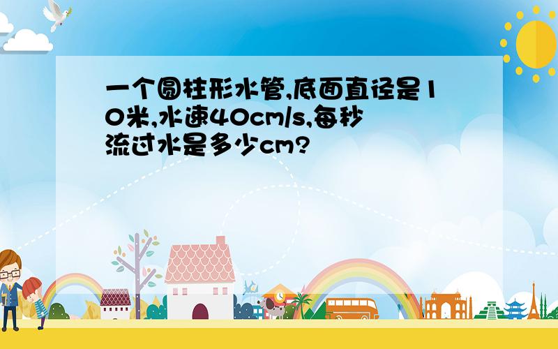 一个圆柱形水管,底面直径是10米,水速40cm/s,每秒流过水是多少cm?