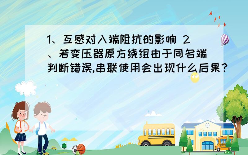 1、互感对入端阻抗的影响 2、若变压器原方绕组由于同名端判断错误,串联使用会出现什么后果?