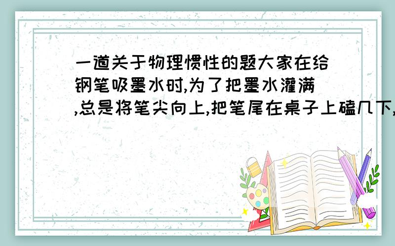 一道关于物理惯性的题大家在给钢笔吸墨水时,为了把墨水灌满,总是将笔尖向上,把笔尾在桌子上磕几下,墨水漏入底部,又可以继续灌水.我知道是惯性,但是我不知道具体怎么回事~