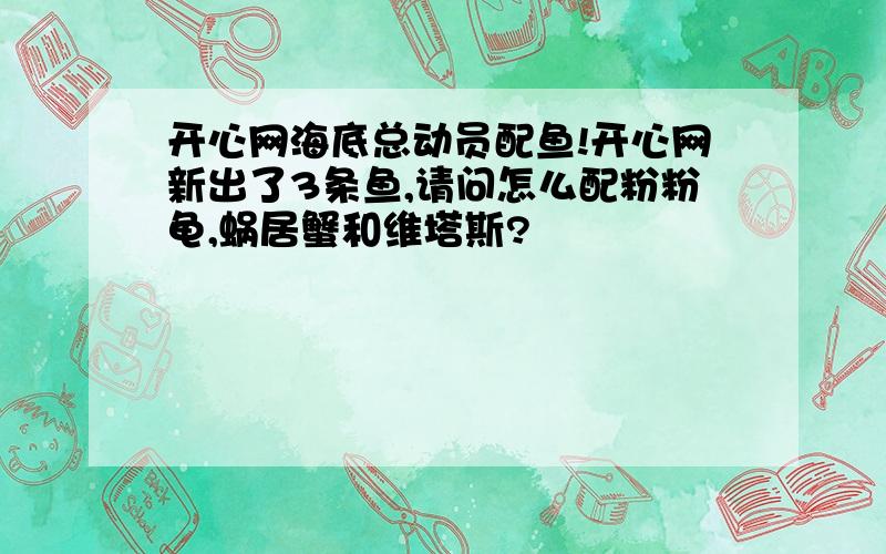 开心网海底总动员配鱼!开心网新出了3条鱼,请问怎么配粉粉龟,蜗居蟹和维塔斯?