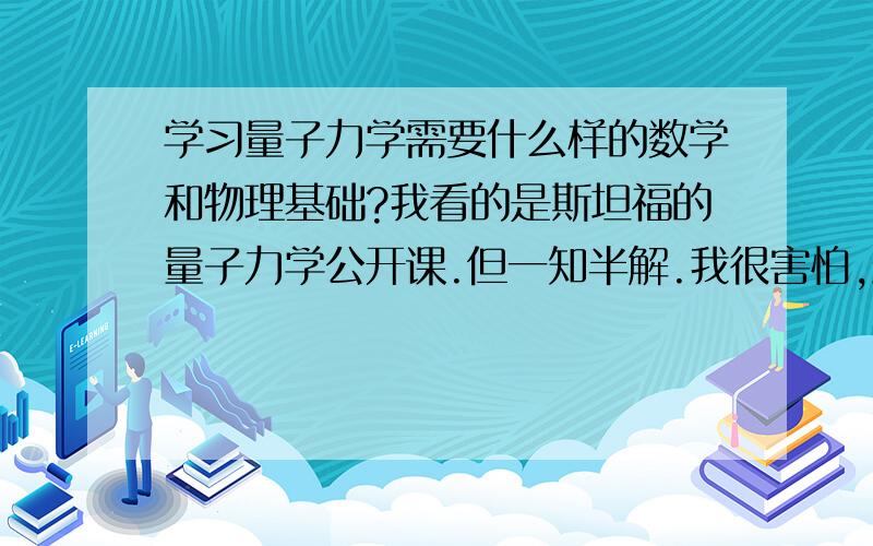 学习量子力学需要什么样的数学和物理基础?我看的是斯坦福的量子力学公开课.但一知半解.我很害怕,最后发现,没有相关基础,自己花的时间完全没有意义.