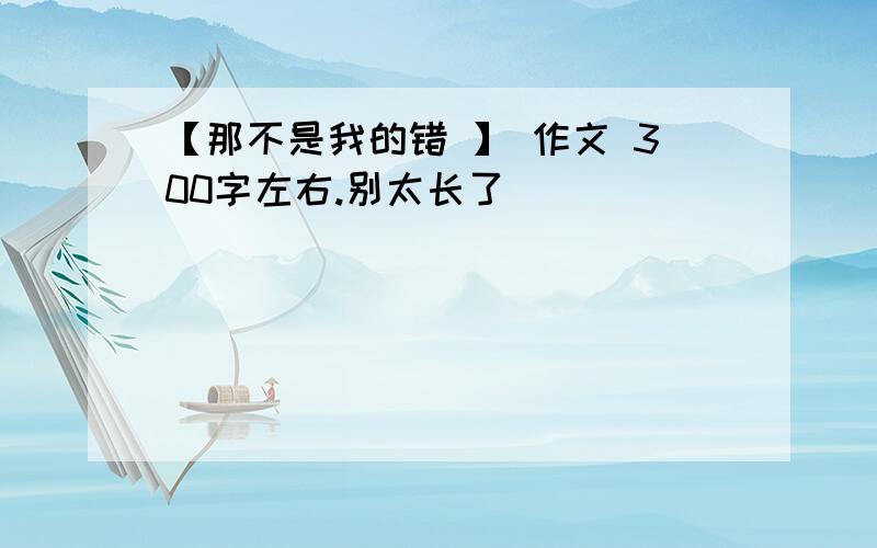 【那不是我的错 】 作文 300字左右.别太长了