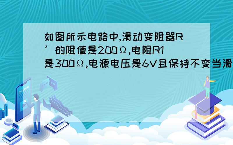 如图所示电路中,滑动变阻器R’的阻值是200Ω,电阻R1是300Ω,电源电压是6V且保持不变当滑动变阻器的滑片P由a端滑到b端时电压表示数的变化是A:6V-0V       B:6V-2.4V       C:6V-3.6V      D:3.6V-2.4V答案是A.