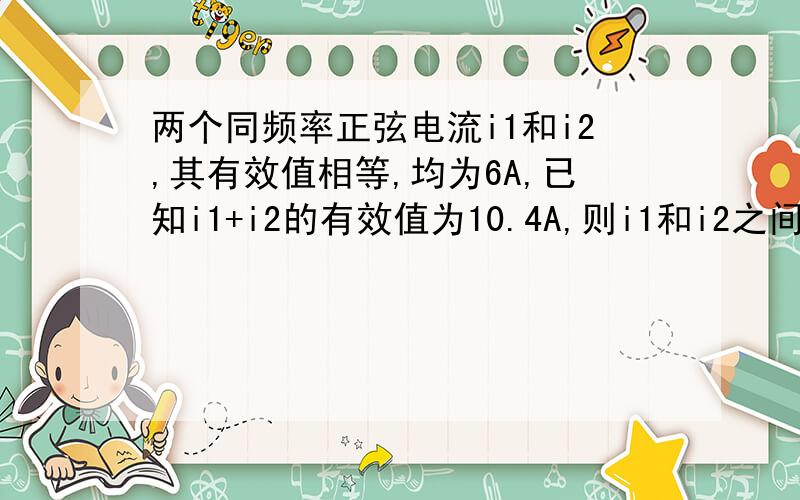 两个同频率正弦电流i1和i2,其有效值相等,均为6A,已知i1+i2的有效值为10.4A,则i1和i2之间的相位差可能是,A.0 B.30°C60°D90°