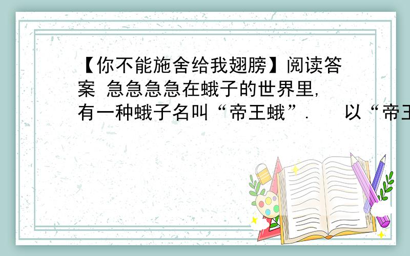 【你不能施舍给我翅膀】阅读答案 急急急急在蛾子的世界里,有一种蛾子名叫“帝王蛾”.   以“帝王”来命名一只蛾子,你也许会说,这未免太夸张了吧?不错,如若它仅仅是以其长达几十厘米的