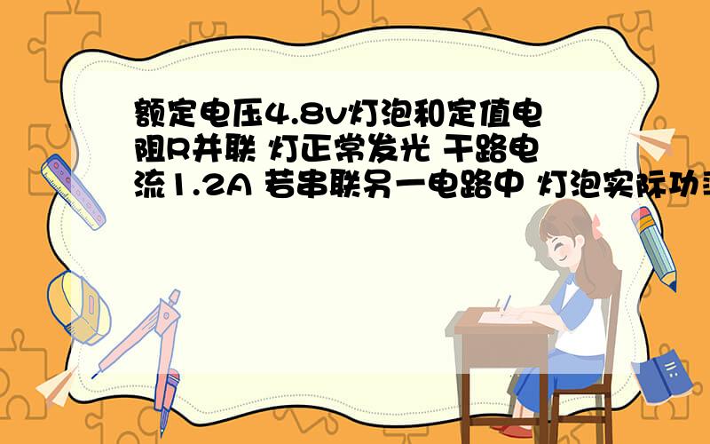 额定电压4.8v灯泡和定值电阻R并联 灯正常发光 干路电流1.2A 若串联另一电路中 灯泡实际功率是额定的4分之1R消耗的功率是0.24w求灯泡的额定功率