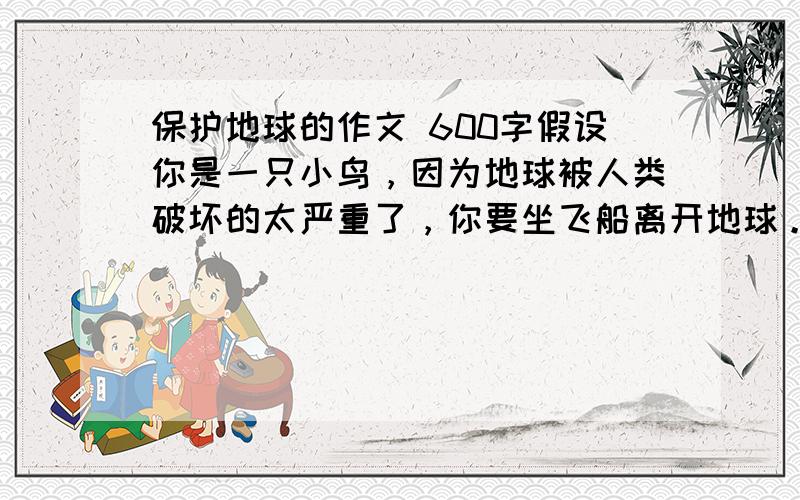 保护地球的作文 600字假设你是一只小鸟，因为地球被人类破坏的太严重了，你要坐飞船离开地球。告诉人类的罪行，呼吁人们保护地球，热爱自然。不要航天员的