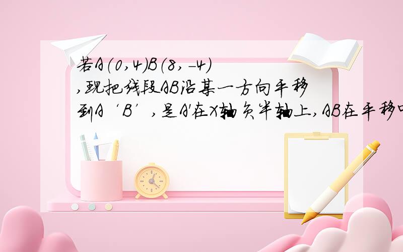 若A（0,4）B（8,-4）,现把线段AB沿某一方向平移到A‘B’,是A'在X轴负半轴上,AB在平移中扫过的面积6 8求A‘,B'的坐标（过程详细一些）