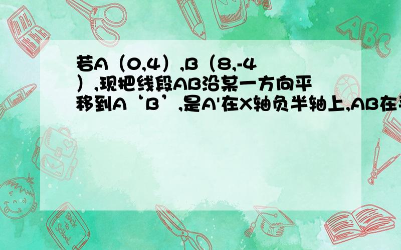 若A（0,4）,B（8,-4）,现把线段AB沿某一方向平移到A‘B’,是A'在X轴负半轴上,AB在平移中扫过的面积6求A‘,B'的坐标（过程详细一些）?t=1302702880093↖(^ω^)↗