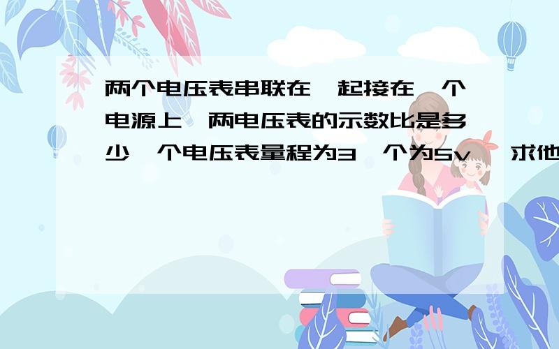 两个电压表串联在一起接在一个电源上,两电压表的示数比是多少一个电压表量程为3一个为5v ,求他们的示数比答案是1比5 为什么内阻题上没说 就说了个一个几十K欧一个十几K欧。。。所以和