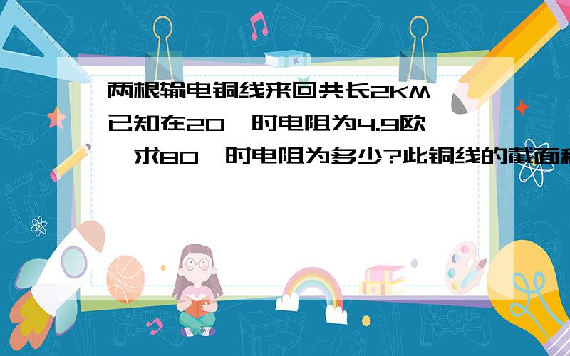 两根输电铜线来回共长2KM,已知在20℃时电阻为4.9欧,求80℃时电阻为多少?此铜线的截面积为多少?查表可得不同温度下铜的电阻率20℃ 0.0178欧姆平方毫米／米 80℃ 0.0219欧姆平方毫米／米