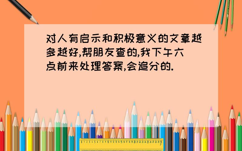 对人有启示和积极意义的文章越多越好,帮朋友查的,我下午六点前来处理答案,会追分的.