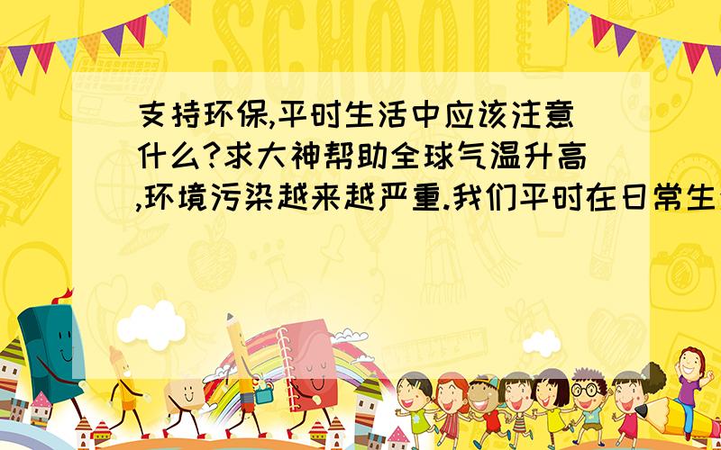 支持环保,平时生活中应该注意什么?求大神帮助全球气温升高,环境污染越来越严重.我们平时在日常生活中应该注意些什么?