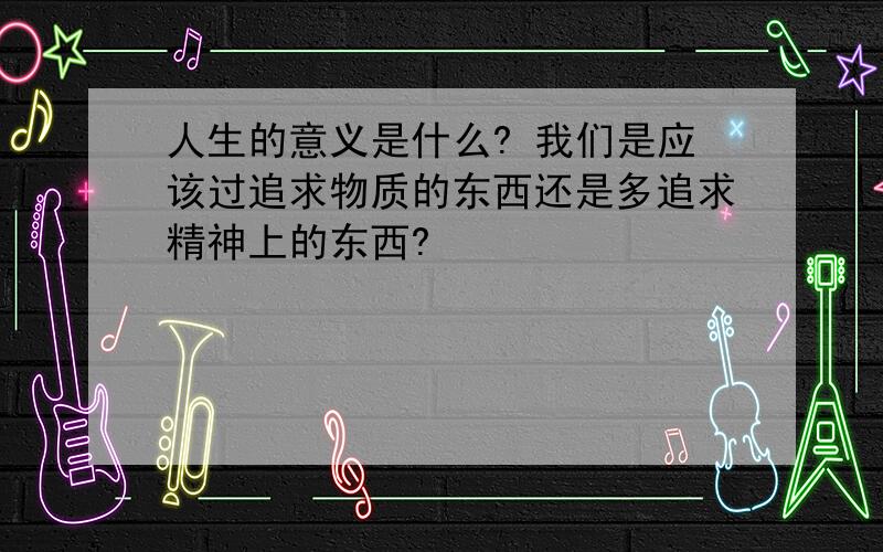 人生的意义是什么? 我们是应该过追求物质的东西还是多追求精神上的东西?