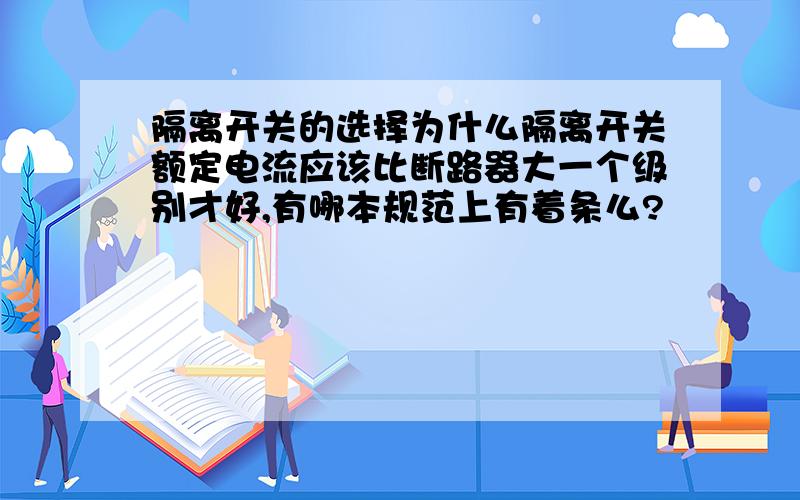 隔离开关的选择为什么隔离开关额定电流应该比断路器大一个级别才好,有哪本规范上有着条么?