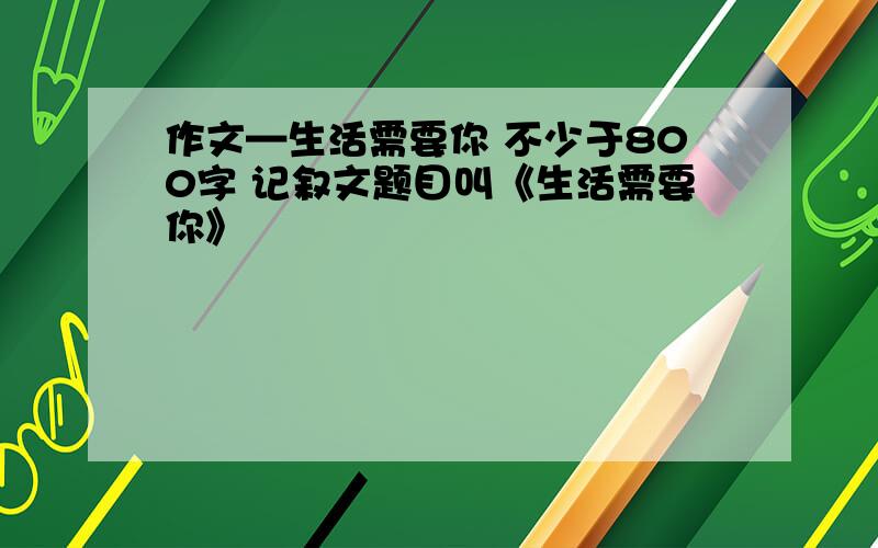 作文—生活需要你 不少于800字 记叙文题目叫《生活需要你》