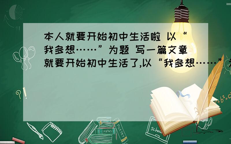 本人就要开始初中生活啦 以“我多想……”为题 写一篇文章就要开始初中生活了,以“我多想……”为题 写一篇文章~设计一下未来的初中生活.