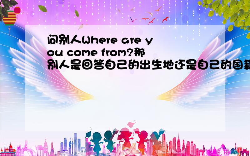 问别人Where are you come from?那别人是回答自己的出生地还是自己的国籍?Sorry 提问改成Where do you come from?