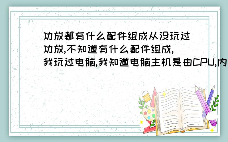 功放都有什么配件组成从没玩过功放,不知道有什么配件组成,我玩过电脑,我知道电脑主机是由CPU,内寸、显卡这些东西组成.我看到功放也可单独买的,请问有什么配件组成一个整体的功放,写详