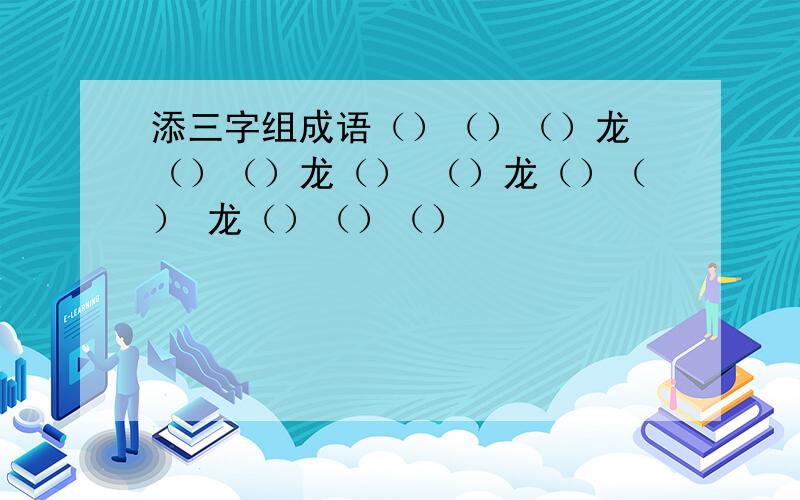 添三字组成语（）（）（）龙 （）（）龙（） （）龙（）（） 龙（）（）（）