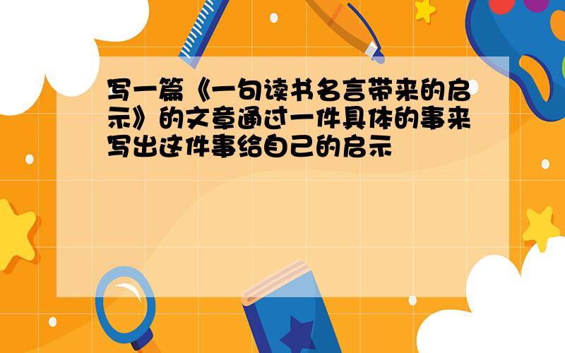 写一篇《一句读书名言带来的启示》的文章通过一件具体的事来写出这件事给自己的启示